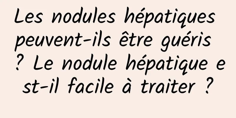 Les nodules hépatiques peuvent-ils être guéris ? Le nodule hépatique est-il facile à traiter ?