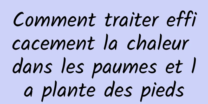 Comment traiter efficacement la chaleur dans les paumes et la plante des pieds