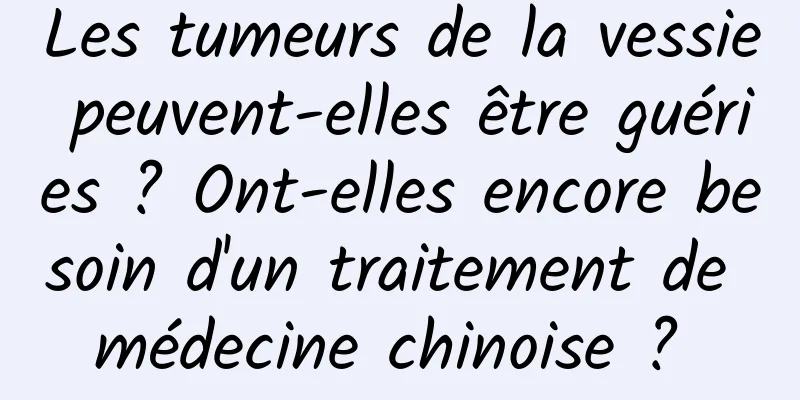 Les tumeurs de la vessie peuvent-elles être guéries ? Ont-elles encore besoin d'un traitement de médecine chinoise ? 