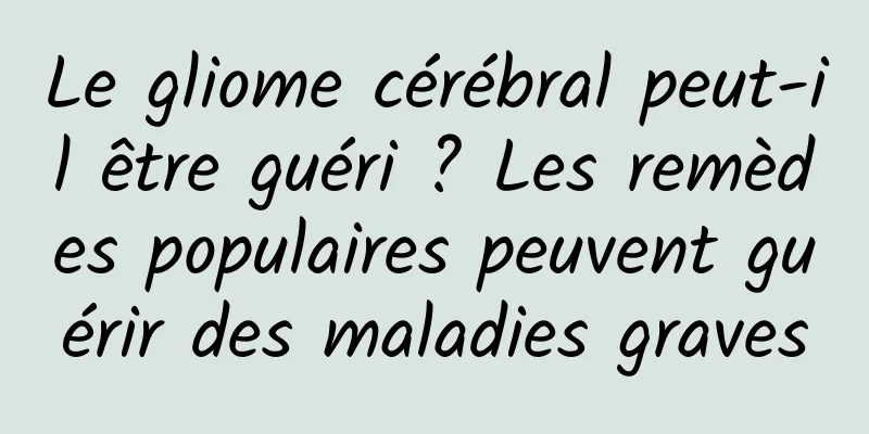 Le gliome cérébral peut-il être guéri ? Les remèdes populaires peuvent guérir des maladies graves