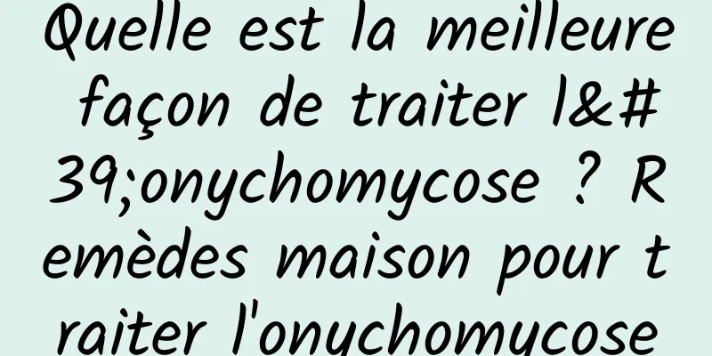 Quelle est la meilleure façon de traiter l'onychomycose ? Remèdes maison pour traiter l'onychomycose