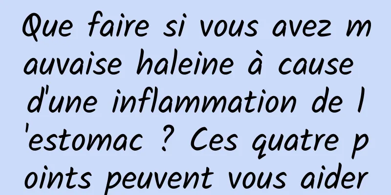 Que faire si vous avez mauvaise haleine à cause d'une inflammation de l'estomac ? Ces quatre points peuvent vous aider