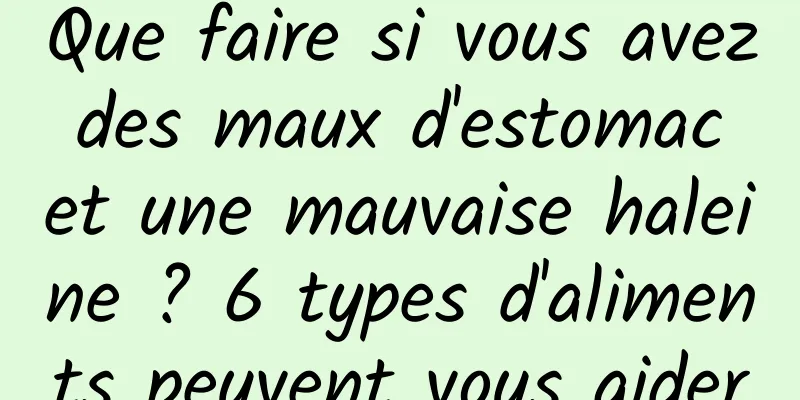 Que faire si vous avez des maux d'estomac et une mauvaise haleine ? 6 types d'aliments peuvent vous aider