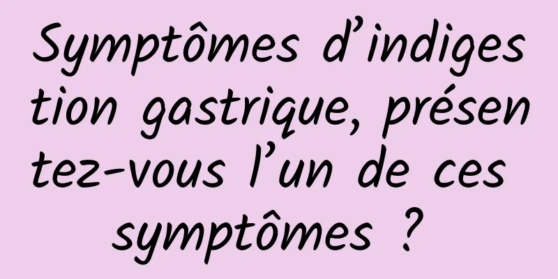 Symptômes d’indigestion gastrique, présentez-vous l’un de ces symptômes ? 