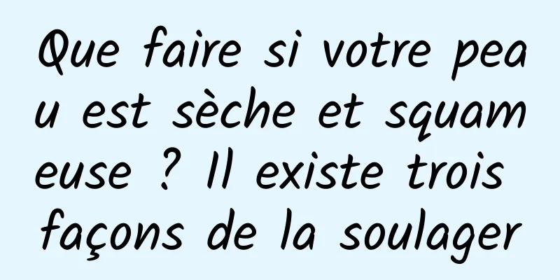 Que faire si votre peau est sèche et squameuse ? Il existe trois façons de la soulager