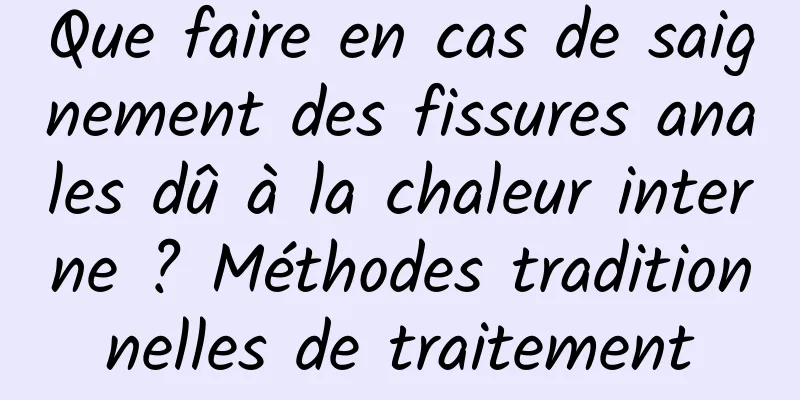 Que faire en cas de saignement des fissures anales dû à la chaleur interne ? Méthodes traditionnelles de traitement