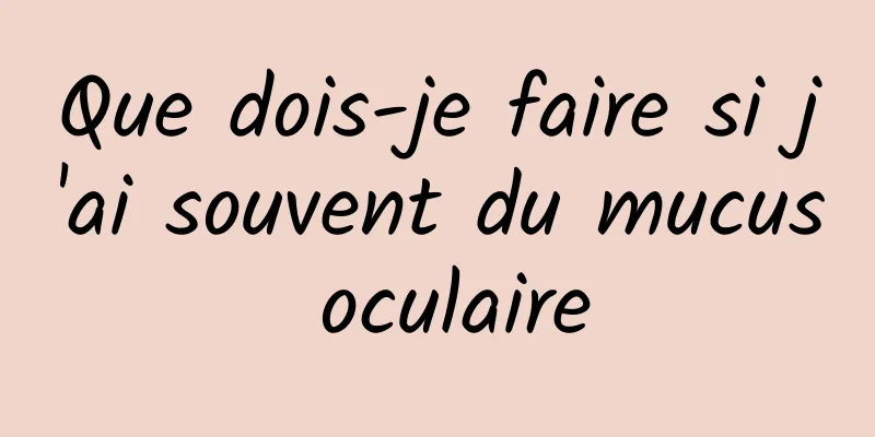 Que dois-je faire si j'ai souvent du mucus oculaire