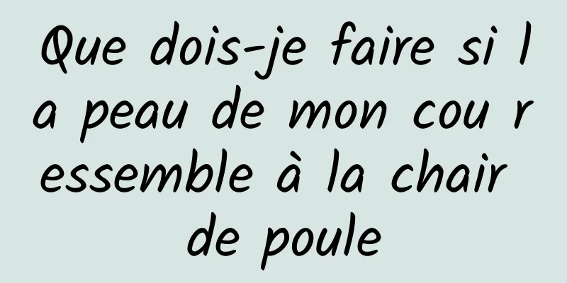 Que dois-je faire si la peau de mon cou ressemble à la chair de poule