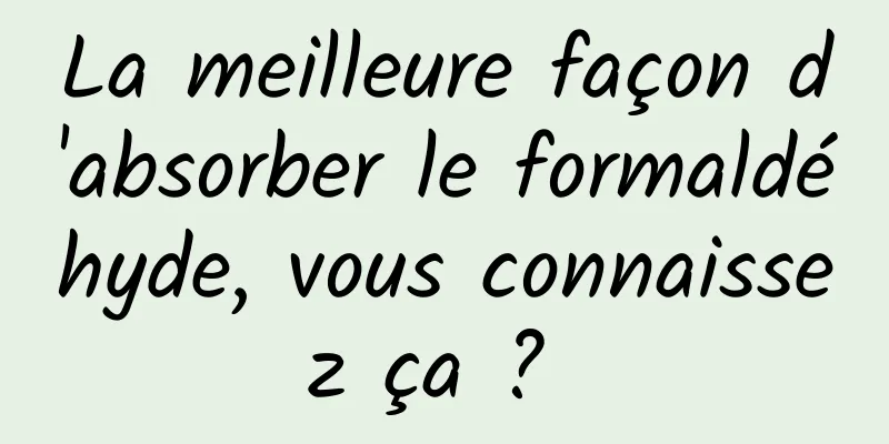 La meilleure façon d'absorber le formaldéhyde, vous connaissez ça ? 