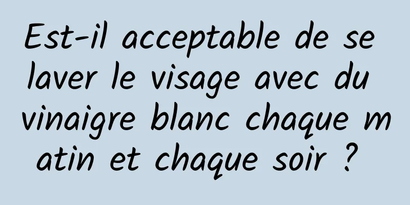 Est-il acceptable de se laver le visage avec du vinaigre blanc chaque matin et chaque soir ? 