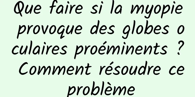 Que faire si la myopie provoque des globes oculaires proéminents ? Comment résoudre ce problème