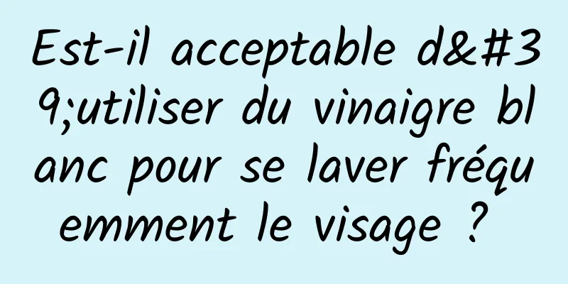 Est-il acceptable d'utiliser du vinaigre blanc pour se laver fréquemment le visage ? 