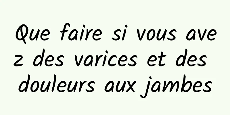 Que faire si vous avez des varices et des douleurs aux jambes