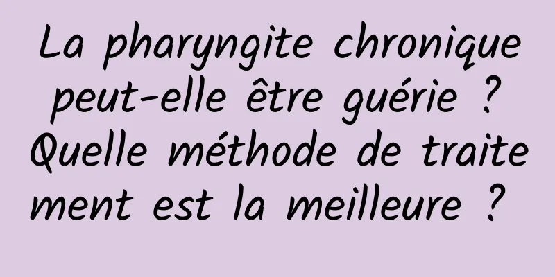 La pharyngite chronique peut-elle être guérie ? Quelle méthode de traitement est la meilleure ? 