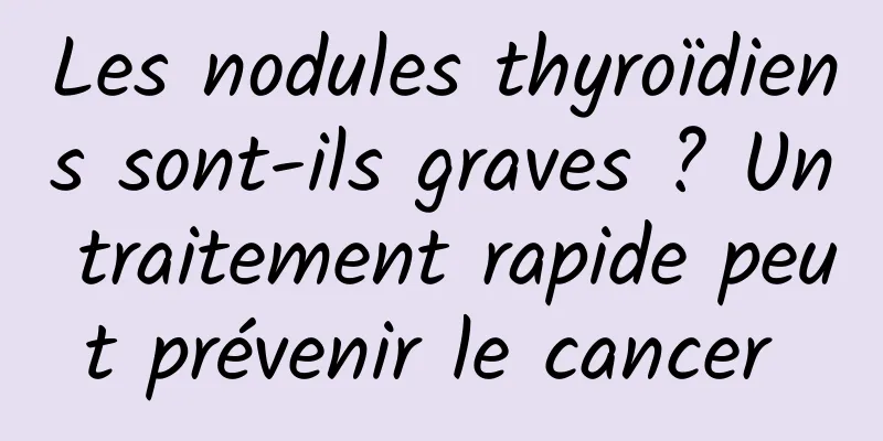 Les nodules thyroïdiens sont-ils graves ? Un traitement rapide peut prévenir le cancer 