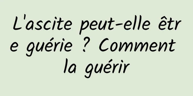 L'ascite peut-elle être guérie ? Comment la guérir