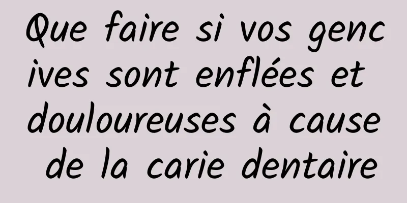 Que faire si vos gencives sont enflées et douloureuses à cause de la carie dentaire