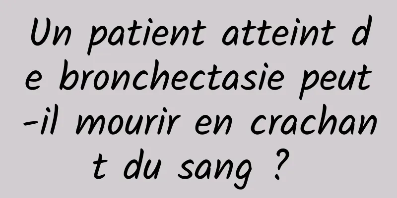 Un patient atteint de bronchectasie peut-il mourir en crachant du sang ? 