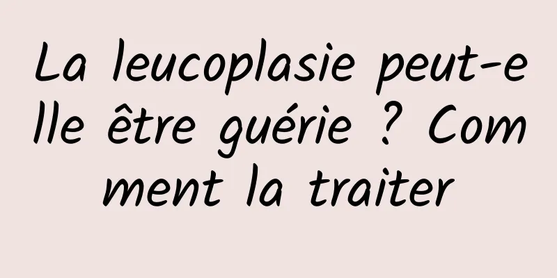 La leucoplasie peut-elle être guérie ? Comment la traiter