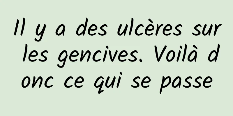 Il y a des ulcères sur les gencives. Voilà donc ce qui se passe