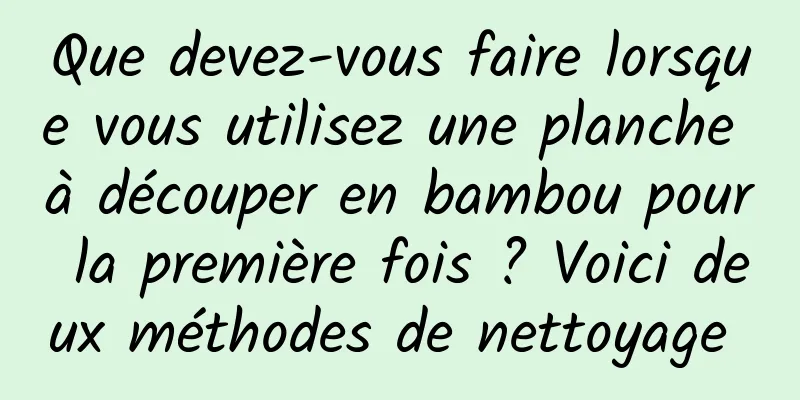 Que devez-vous faire lorsque vous utilisez une planche à découper en bambou pour la première fois ? Voici deux méthodes de nettoyage 