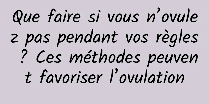 Que faire si vous n’ovulez pas pendant vos règles ? Ces méthodes peuvent favoriser l’ovulation