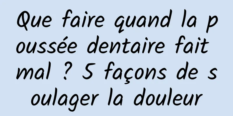 Que faire quand la poussée dentaire fait mal ? 5 façons de soulager la douleur