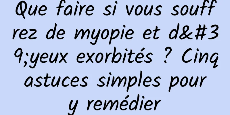 Que faire si vous souffrez de myopie et d'yeux exorbités ? Cinq astuces simples pour y remédier