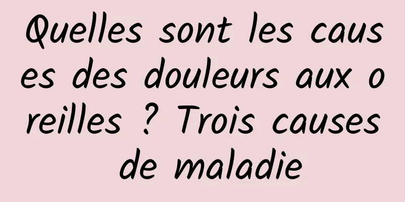 Quelles sont les causes des douleurs aux oreilles ? Trois causes de maladie