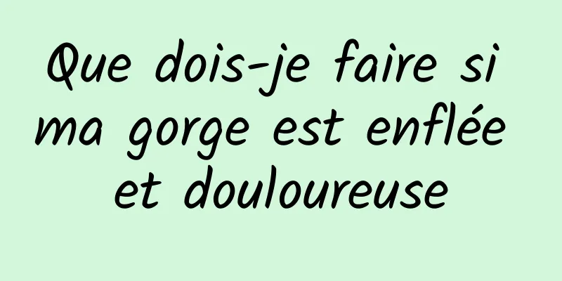 Que dois-je faire si ma gorge est enflée et douloureuse