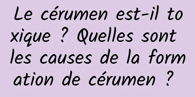 Le cérumen est-il toxique ? Quelles sont les causes de la formation de cérumen ? 