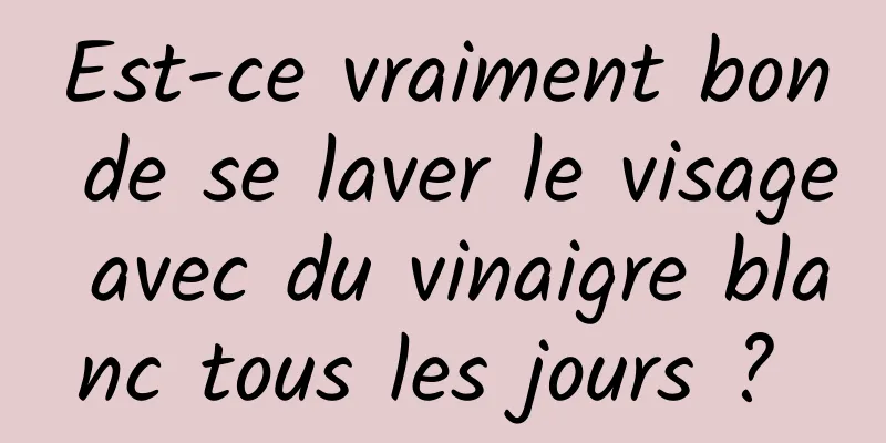 Est-ce vraiment bon de se laver le visage avec du vinaigre blanc tous les jours ? 