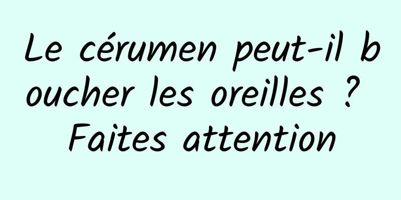 Le cérumen peut-il boucher les oreilles ? Faites attention