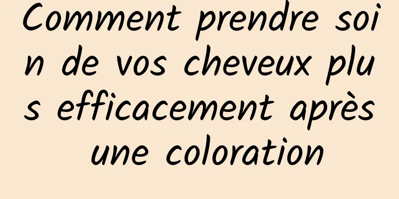 Comment prendre soin de vos cheveux plus efficacement après une coloration