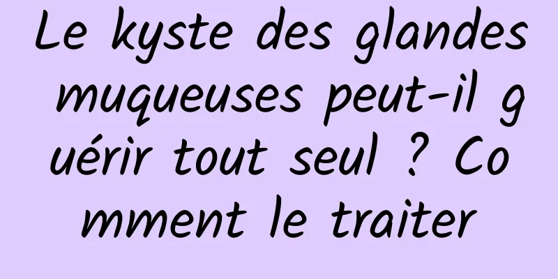 Le kyste des glandes muqueuses peut-il guérir tout seul ? Comment le traiter