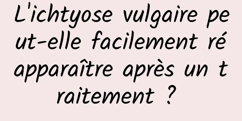 L'ichtyose vulgaire peut-elle facilement réapparaître après un traitement ? 