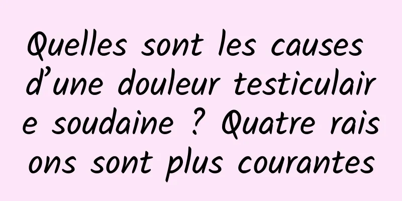 Quelles sont les causes d’une douleur testiculaire soudaine ? Quatre raisons sont plus courantes