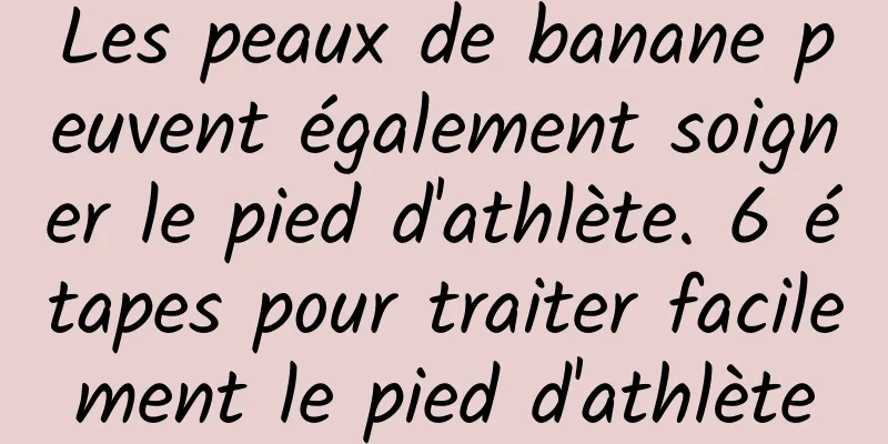 Les peaux de banane peuvent également soigner le pied d'athlète. 6 étapes pour traiter facilement le pied d'athlète