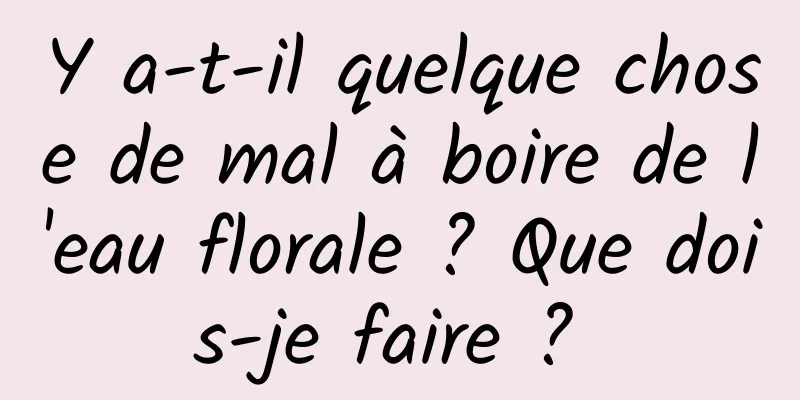 Y a-t-il quelque chose de mal à boire de l'eau florale ? Que dois-je faire ? 