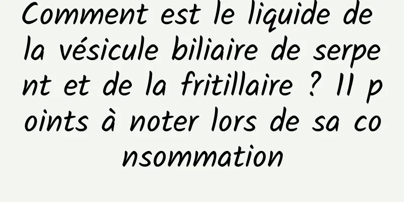 Comment est le liquide de la vésicule biliaire de serpent et de la fritillaire ? 11 points à noter lors de sa consommation