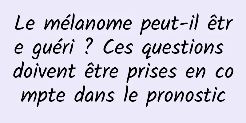 Le mélanome peut-il être guéri ? Ces questions doivent être prises en compte dans le pronostic