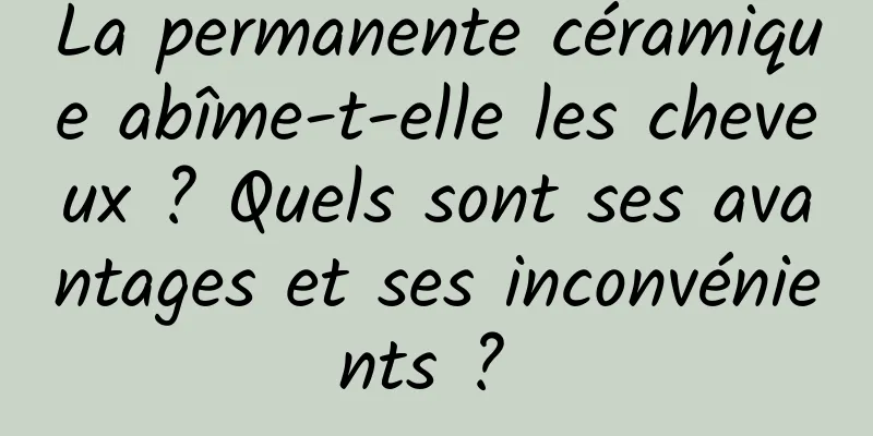 La permanente céramique abîme-t-elle les cheveux ? Quels sont ses avantages et ses inconvénients ? 