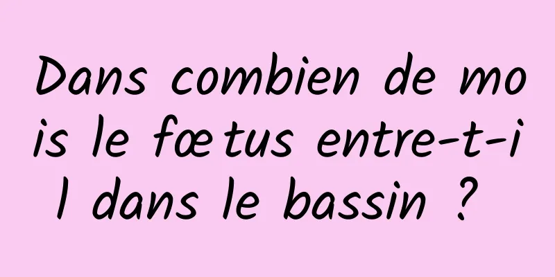 Dans combien de mois le fœtus entre-t-il dans le bassin ? 