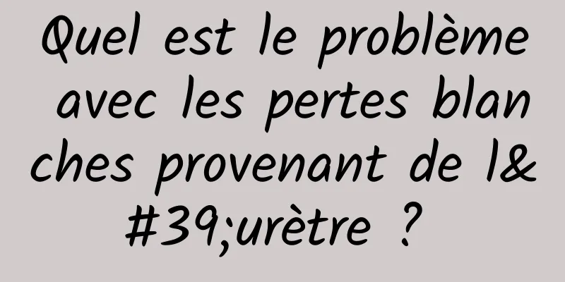 Quel est le problème avec les pertes blanches provenant de l'urètre ? 