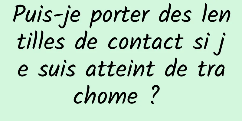 Puis-je porter des lentilles de contact si je suis atteint de trachome ? 