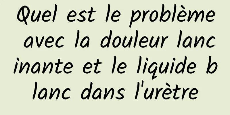 Quel est le problème avec la douleur lancinante et le liquide blanc dans l'urètre