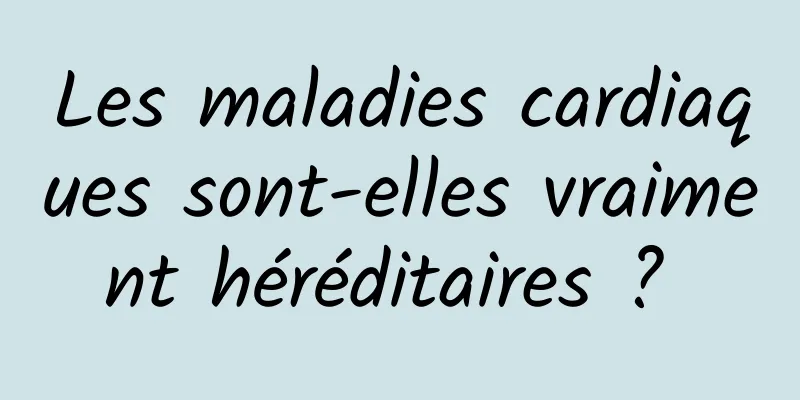 Les maladies cardiaques sont-elles vraiment héréditaires ? 