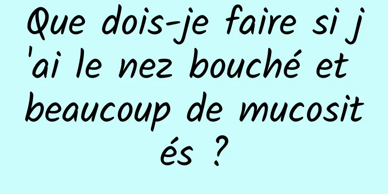 Que dois-je faire si j'ai le nez bouché et beaucoup de mucosités ?