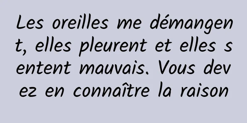 Les oreilles me démangent, elles pleurent et elles sentent mauvais. Vous devez en connaître la raison