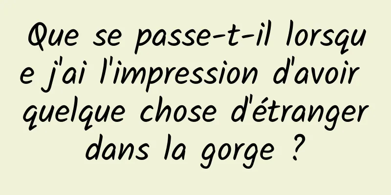 Que se passe-t-il lorsque j'ai l'impression d'avoir quelque chose d'étranger dans la gorge ? 